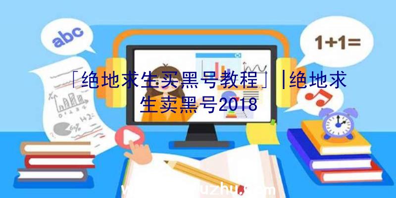 「绝地求生买黑号教程」|绝地求生卖黑号2018